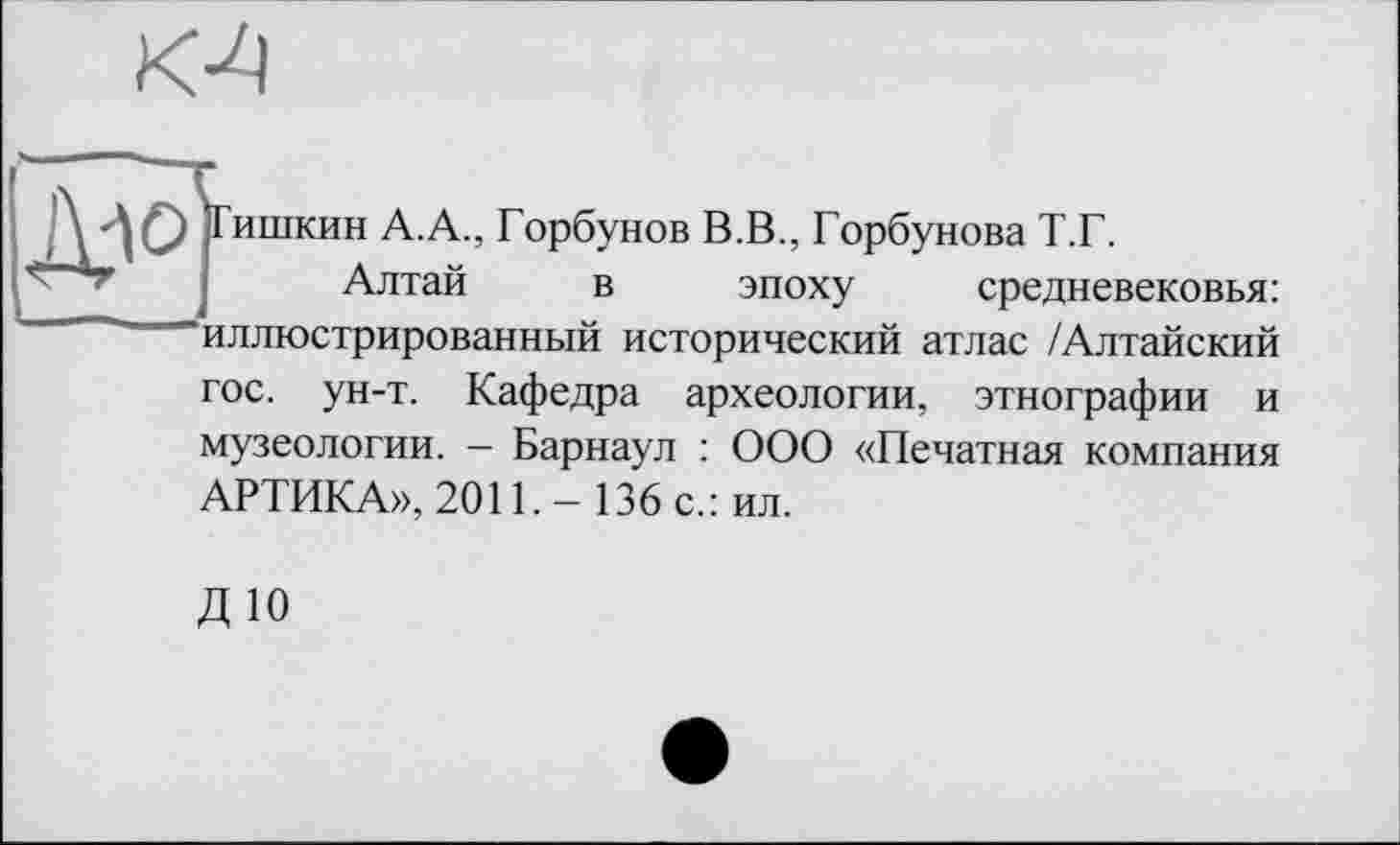 ﻿К4
ишкин А.А., Горбунов В.В., Горбунова Т.Г.
Алтай в эпоху средневековья: иллюстрированный исторический атлас /Алтайский гос. ун-т. Кафедра археологии, этнографии и музеологии. - Барнаул : ООО «Печатная компания АРТИКА», 2011.- 136 с.: ил.
ДЮ